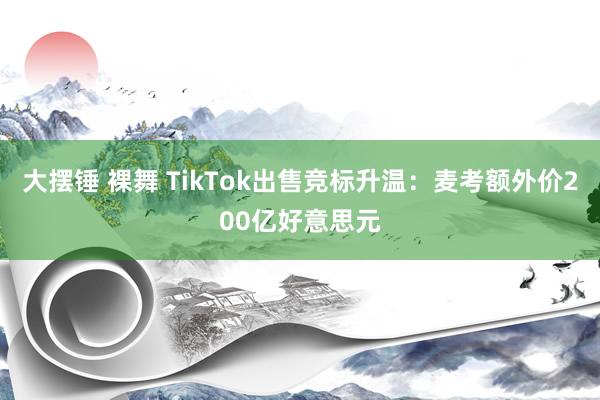 大摆锤 裸舞 TikTok出售竞标升温：麦考额外价200亿好意思元