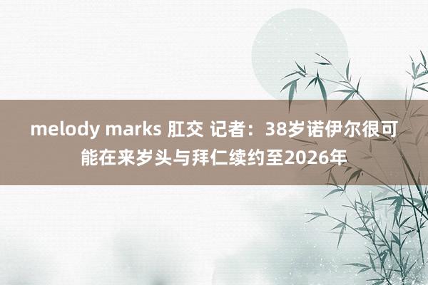 melody marks 肛交 记者：38岁诺伊尔很可能在来岁头与拜仁续约至2026年