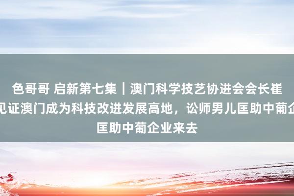 色哥哥 启新第七集｜澳门科学技艺协进会会长崔世平：见证澳门成为科技改进发展高地，讼师男儿匡助中葡企业来去