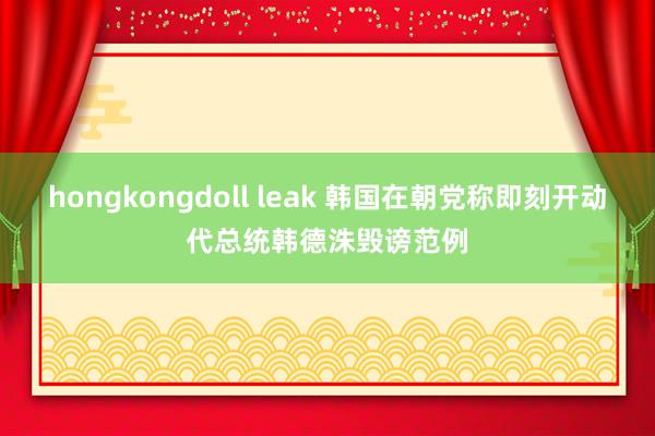 hongkongdoll leak 韩国在朝党称即刻开动代总统韩德洙毁谤范例