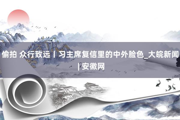 偷拍 众行致远丨习主席复信里的中外脸色_大皖新闻 | 安徽网