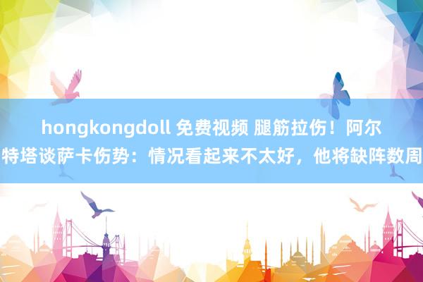 hongkongdoll 免费视频 腿筋拉伤！阿尔特塔谈萨卡伤势：情况看起来不太好，他将缺阵数周