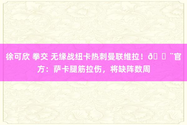 徐可欣 拳交 无缘战纽卡热刺曼联维拉！🚨官方：萨卡腿筋拉伤，将缺阵数周