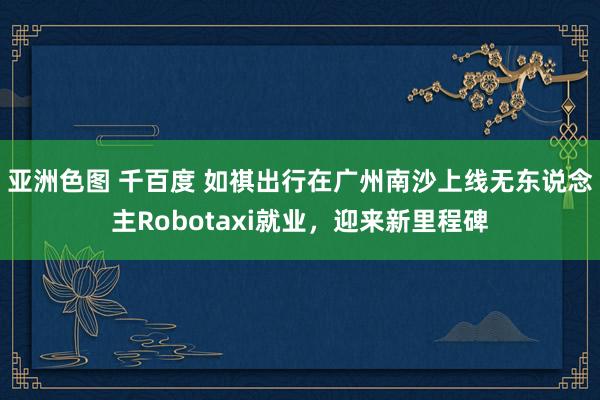 亚洲色图 千百度 如祺出行在广州南沙上线无东说念主Robotaxi就业，迎来新里程碑