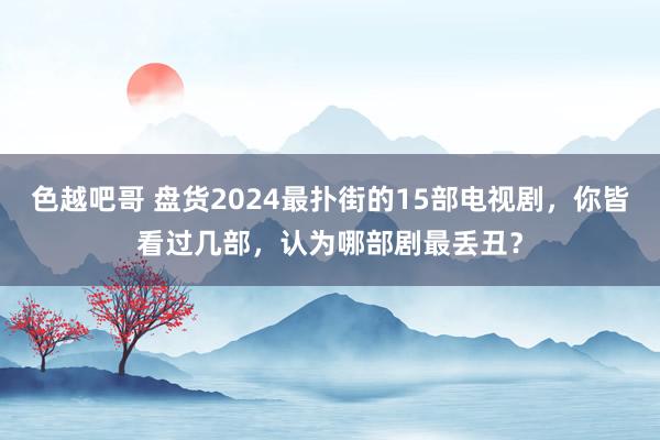 色越吧哥 盘货2024最扑街的15部电视剧，你皆看过几部，认