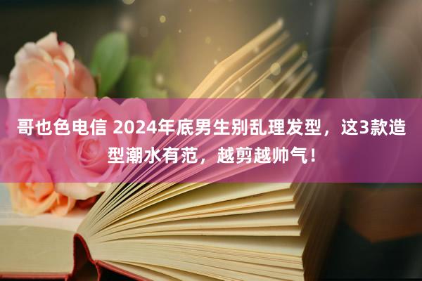 哥也色电信 2024年底男生别乱理发型，这3款造型潮水有范，