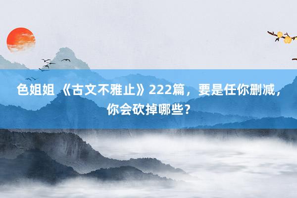 色姐姐 《古文不雅止》222篇，要是任你删减，你会砍掉哪些？