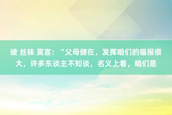 绫 丝袜 莫言：“父母健在，发挥咱们的福报很大，许多东谈主不