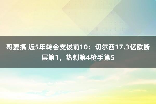 哥要搞 近5年转会支拨前10：切尔西17.3亿欧断层第1，热