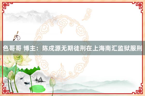 色哥哥 博主：陈戌源无期徒刑在上海南汇监狱服刑