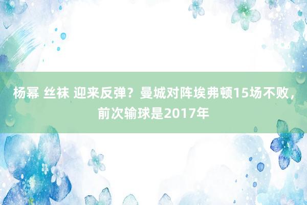 杨幂 丝袜 迎来反弹？曼城对阵埃弗顿15场不败，前次输球是2