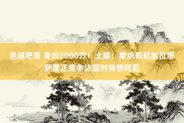 色越吧哥 身价3000万！土媒：摩纳哥和加拉塔萨雷正竞争法国