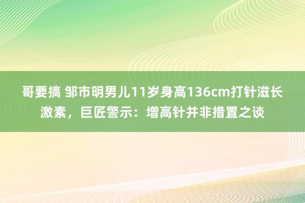 哥要搞 邹市明男儿11岁身高136cm打针滋长激素，巨匠警示