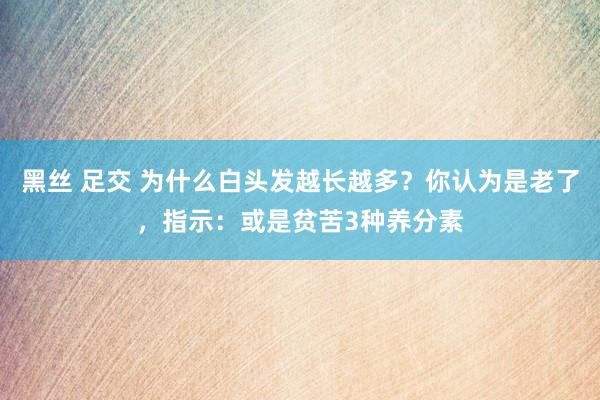 黑丝 足交 为什么白头发越长越多？你认为是老了，指示：或是贫