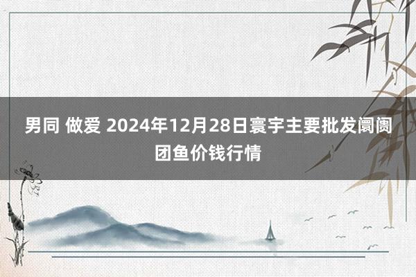 男同 做爱 2024年12月28日寰宇主要批发阛阓团鱼价钱行