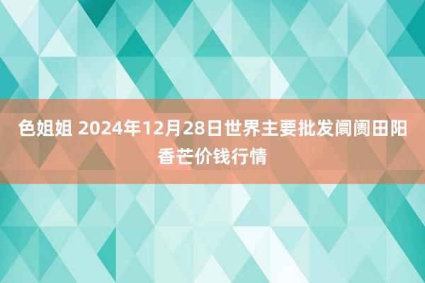 色姐姐 2024年12月28日世界主要批发阛阓田阳香芒价钱行