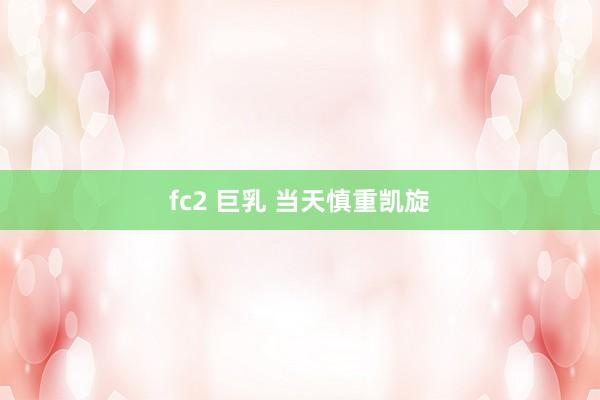 fc2 巨乳 当天慎重凯旋