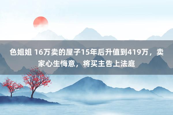 色姐姐 16万卖的屋子15年后升值到419万，卖家心生悔意，将买主告上法庭