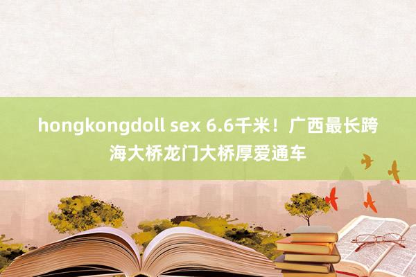 hongkongdoll sex 6.6千米！广西最长跨海大桥龙门大桥厚爱通车