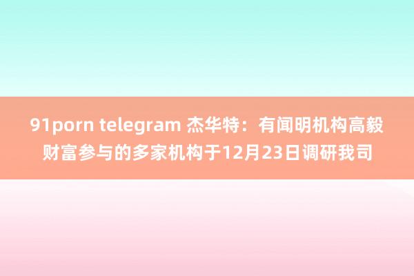 91porn telegram 杰华特：有闻明机构高毅财富参与的多家机构于12月23日调研我司