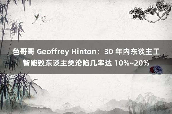 色哥哥 Geoffrey Hinton：30 年内东谈主工智能致东谈主类沦陷几率达 10%~20%