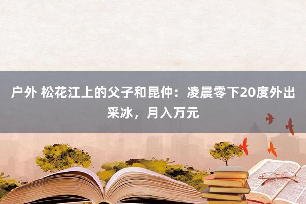 户外 松花江上的父子和昆仲：凌晨零下20度外出采冰，月入万元