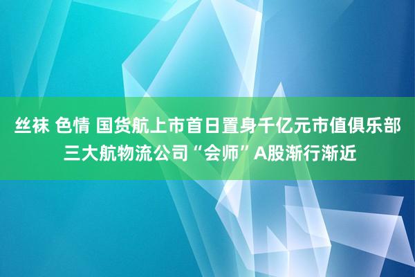 丝袜 色情 国货航上市首日置身千亿元市值俱乐部 三大航物流公司“会师”A股渐行渐近