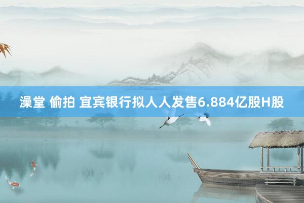 澡堂 偷拍 宜宾银行拟人人发售6.884亿股H股