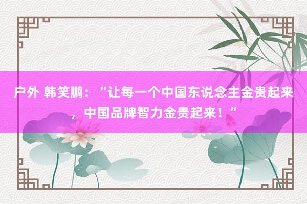 户外 韩笑鹏：“让每一个中国东说念主金贵起来，中国品牌智力金