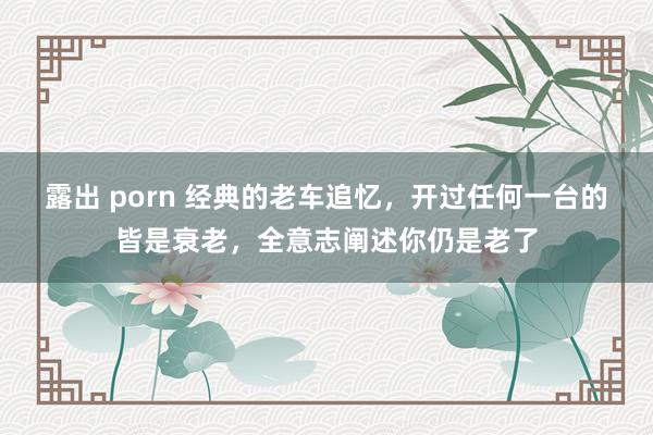 露出 porn 经典的老车追忆，开过任何一台的皆是衰老，全意志阐述你仍是老了