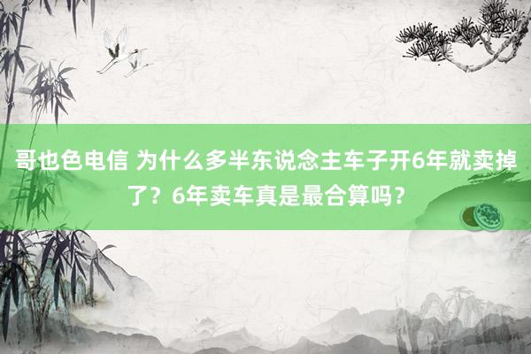 哥也色电信 为什么多半东说念主车子开6年就卖掉了？6年卖车真是最合算吗？