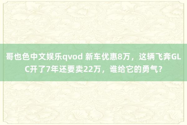 哥也色中文娱乐qvod 新车优惠8万，这辆飞奔GLC开了7年还要卖22万，谁给它的勇气？