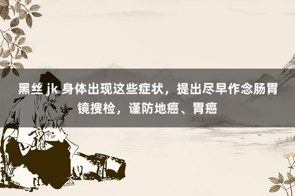 黑丝 jk 身体出现这些症状，提出尽早作念肠胃镜搜检，谨防地