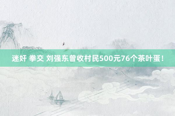 迷奸 拳交 刘强东曾收村民500元76个茶叶蛋！