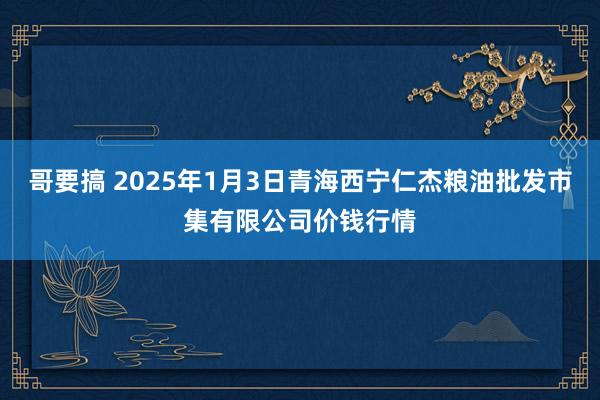 哥要搞 2025年1月3日青海西宁仁杰粮油批发市集有限公司价