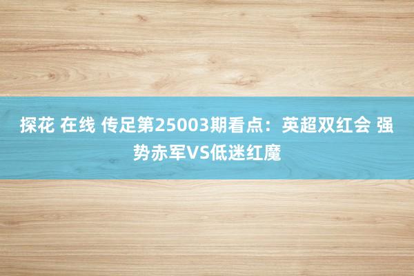 探花 在线 传足第25003期看点：英超双红会 强势赤军VS低迷红魔