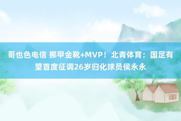 哥也色电信 挪甲金靴+MVP！北青体育：国足有望首度征调26岁归化球员侯永永