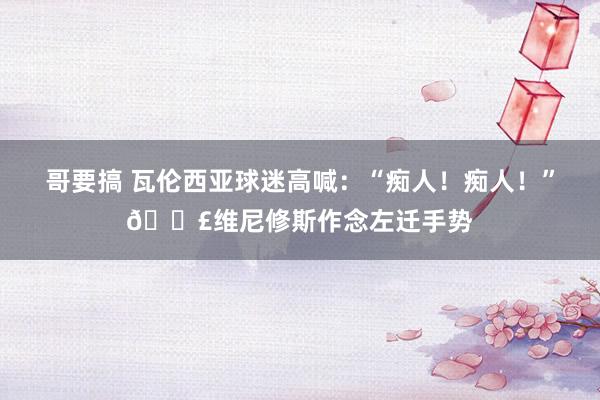 哥要搞 瓦伦西亚球迷高喊：“痴人！痴人！”💣维尼修斯作念左迁