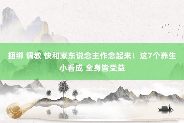 捆绑 调教 快和家东说念主作念起来！这7个养生小看成 全身皆