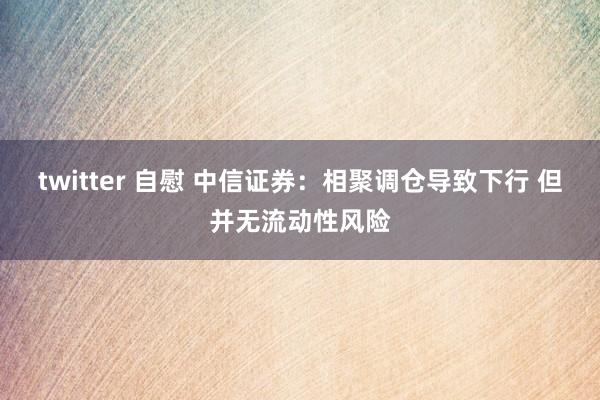 twitter 自慰 中信证券：相聚调仓导致下行 但并无流动性风险