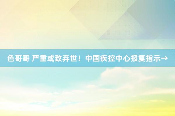 色哥哥 严重或致弃世！中国疾控中心报复指示→