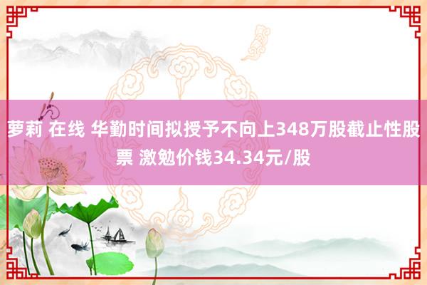 萝莉 在线 华勤时间拟授予不向上348万股截止性股票 激勉价钱34.34元/股