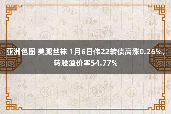 亚洲色图 美腿丝袜 1月6日伟22转债高涨0.26%，转股溢