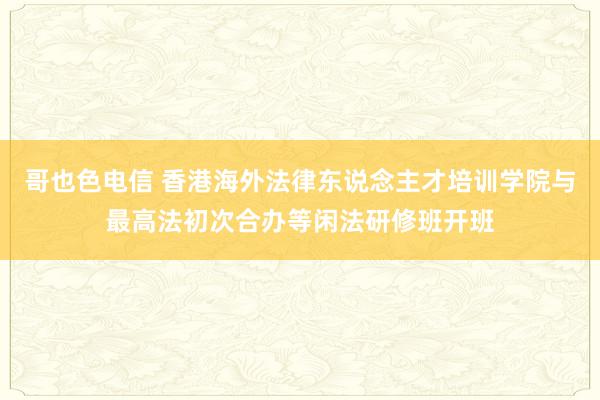 哥也色电信 香港海外法律东说念主才培训学院与最高法初次合办等