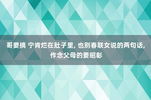 哥要搞 宁肯烂在肚子里, 也别春联女说的两句话, 作念父母的