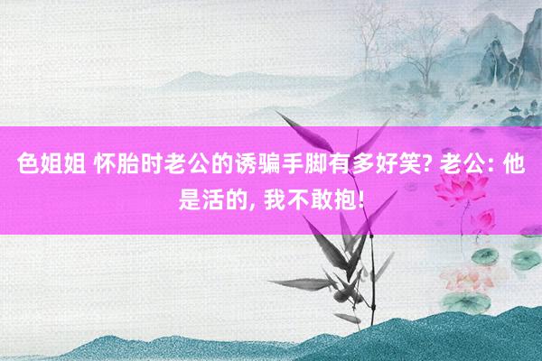 色姐姐 怀胎时老公的诱骗手脚有多好笑? 老公: 他是活的, 