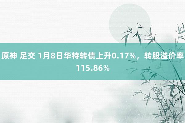 原神 足交 1月8日华特转债上升0.17%，转股溢价率115