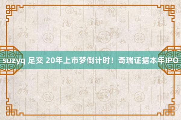 suzyq 足交 20年上市梦倒计时！奇瑞证据本年IPO