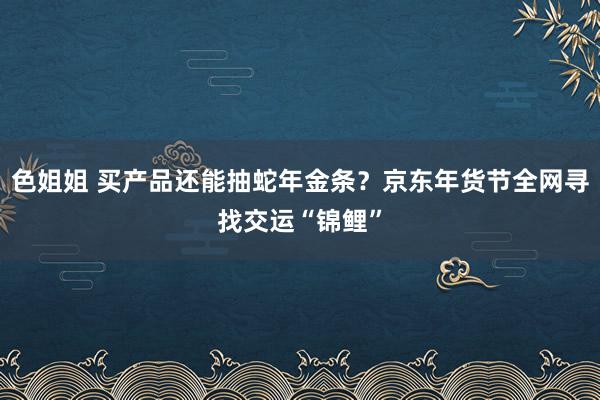 色姐姐 买产品还能抽蛇年金条？京东年货节全网寻找交运“锦鲤”