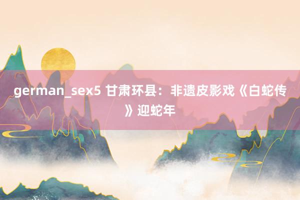 german_sex5 甘肃环县：非遗皮影戏《白蛇传》迎蛇年